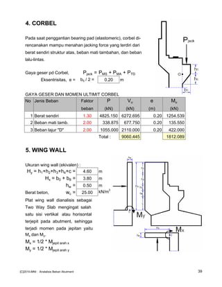 4. CORBEL
Pada saat penggantian bearing pad (elastomeric), corbel di-
rencanakan mampu menahan jacking force yang terdiri dari
berat sendiri struktur atas, beban mati tambahan, dan beban
lalu-lintas.
Gaya geser pd Corbel, Pjack = PMS + PMA + PTD
Eksentrisitas, e = b5 / 2 = 0.20 m
GAYA GESER DAN MOMEN ULTIMIT CORBEL
No Jenis Beban Faktor P Vu e Mu
beban (kN) (kN) (m) (kN)
1 Berat sendiri 1.30 4825.150 6272.695 0.20 1254.539
2 Beban mati tamb. 2.00 338.875 677.750 0.20 135.550
3 Beban lajur "D" 2.00 1055.000 2110.000 0.20 422.000
Total : 9060.445 1812.089
5. WING WALL
Ukuran wing wall (ekivalen) :
Hy = h1+h2+h3+h4+c = 4.60 m
Hx = b0 + b8 = 3.80 m
hw = 0.50 m
Berat beton, wc = 25.00 kN/m3
Plat wing wall dianalisis sebagai
Two Way Slab mengingat salah
satu sisi vertikal atau horisontal
terjepit pada abutment, sehingga
terjadi momen pada jepitan yaitu
Mx dan My.
Mx = 1/2 * Mjepit arah x
My = 1/2 * Mjepit arah y
[C]2010-MNI : Analalisis Beban Abutment 39
 