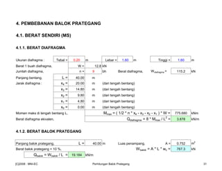 4. PEMBEBANAN BALOK PRATEGANG
4.1. BERAT SENDIRI (MS)
4.1.1. BERAT DIAFRAGMA
Ukuran diafragma : Tebal = 0.20 m Lebar = 1.60 m Tinggi = 1.60 m
Berat 1 buah diafragma, W = 12.8 kN
Jumlah diafragma, n = 9 bh Berat diafragma, Wdiafragma = 115.2 kN
Panjang bentang, L = 40.00 m
Jarak diafragma : x4 = 20.00 m (dari tengah bentang)
x3 = 14.80 m (dari tengah bentang)
x2 = 9.80 m (dari tengah bentang)
x1 = 4.80 m (dari tengah bentang)
x0 = 0.00 m (dari tengah bentang)
Momen maks di tengah bentang L, Mmax = ( 1/2 * n * x4 - x3 - x2 - x1 ) * W = 775.680 kNm
Berat diafragma ekivalen, Qdiafragma = 8 * Mmax / L2
= 3.878 kN/m
4.1.2. BERAT BALOK PRATEGANG
Panjang balok prategang, L = 40.00 m Luas penampang, A = 0.752 m
2
Berat balok prategang + 10 %, Wbalok = A * L * wc = 767.3 kN
Qbalok = Wbalok / L = 19.184 kN/m
[C]2008 : MNI-EC Perhitungan Balok Prategang 31
 