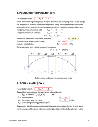 8. PENGARUH TEMPERATUR (ET)
Faktor beban ultimit : KET = 1.2
Untuk memperhitungkan tegangan maupun deformasi struktur yang timbul akibat penga-
ruh temperatur, diambil perbedaan temperatur yang besarnya setengah dari selisih
antara temperatur maksimum dan temperatur minimum rata-rata pada lantai jembatan.
Temperatur maksimum rata-rata Tmax = 40 °C
Temperatur minimum rata-rata Tmin = 15 °C
T = ( Tmax - Tmin ) / 2
Perbedaan temperatur pada lantai jembatan, T = 12.5 ºC
Koefisien muai panjang untuk beton, α = 1.0E-05 / ºC
Modulus elastis beton, Ec = 25000 MPa
Regangan pada beton akibat pengaruh temperatur,
ε = α * ∆T = 0.00013
Beban akibat perbedaan temperatur pada portal
9. BEBAN ANGIN ( EW )
Faktor beban ultimit : KEW = 1.2
Gaya akibat angin dihitung dengan rumus sebagai berikut :
TEW = 0.0006*Cw*(Vw)2
*Ab kN
Cw = koefisien seret = 1.25
Vw = Kecepatan angin rencana = 35 m/det
Ab = luas bidang samping jembatan (m2
)
Gaya angin didistribusikan merata pada bidang samping setiap elemen struktur yang
membentuk portal lengkung pd arah melintang jembatan. Lebar bidang kontak vertikal
5 m5 m5 m5 m5 m5 m5 m
2.5m
35 m
∆T ∆T ∆T ∆T ∆T ∆T ∆T
C[2008]MNI-EC : Beban Jembatan 34
 