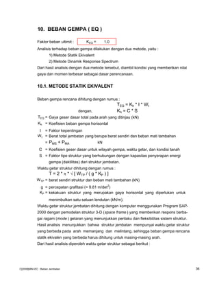 10. BEBAN GEMPA ( EQ )
Faktor beban ultimit : KEQ = 1.0
Analisis terhadap beban gempa dilakukan dengan dua metode, yaitu :
1) Metode Statik Ekivalent
2) Metode Dinamik Response Spectrum
Dari hasil analisis dengan dua metode tersebut, diambil kondisi yang memberikan nilai
gaya dan momen terbesar sebagai dasar perencanaan.
10.1. METODE STATIK EKIVALENT
Beban gempa rencana dihitung dengan rumus :
TEQ = Kh * I * Wt
dengan, Kh = C * S
TEQ = Gaya geser dasar total pada arah yang ditinjau (kN)
Kh = Koefisien beban gempa horisontal
I = Faktor kepentingan
Wt = Berat total jembatan yang berupa berat sendiri dan beban mati tambahan
= PMS + PMA kN
C = Koefisien geser dasar untuk wilayah gempa, waktu getar, dan kondisi tanah
S = Faktor tipe struktur yang berhubungan dengan kapasitas penyerapan energi
gempa (daktilitas) dari struktur jembatan.
Waktu getar struktur dihitung dengan rumus :
T = 2 * π * √ [ WTP / ( g * KP ) ]
WTP = berat sendiri struktur dan beban mati tambahan (kN)
g = percepatan grafitasi (= 9.81 m/det2
)
KP = kekakuan struktur yang merupakan gaya horisontal yang diperlukan untuk
menimbulkan satu satuan lendutan (kN/m).
Waktu getar struktur jembatan dihitung dengan komputer menggunakan Program SAP-
2000 dengan pemodelan struktur 3-D (space frame ) yang memberikan respons berba-
gai ragam (mode ) getaran yang menunjukkan perilaku dan fleksibilitas sistem struktur.
Hasil analisis menunjukkan bahwa struktur jembatan mempunyai waktu getar struktur
yang berbeda pada arah memanjang dan melintang, sehingga beban gempa rencana
statik ekivalen yang berbeda harus dihitung untuk masing-masing arah.
Dari hasil analisis diperoleh waktu getar struktur sebagai berikut :
C[2008]MNI-EC : Beban Jembatan 36
 