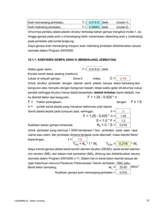 Arah memanjang jembatan, T = 0.41512 detik (mode-1)
Arah melintang jembatan, T = 0.28952 detik (mode-2)
Umumnya perilaku elasto-plastis struktur terhadap beban gempa mengikuti mode-1, se-
hingga gempa pada arah x (memanjang) lebih menentukan dibanding arah y (melintang)
pada jembatan plat portal lengkung.
Gaya gempa arah memanjang maupun arah melintang jembatan didistribusikan secara
otomatis dalam Program SAP2000.
10.1.1. KOEFISIEN GEMPA ARAH X (MEMANJANG JEMBATAN)
Waktu getar alami, T = 0.41512 detik
Kondisi tanah dasar sedang (medium).
Lokasi di wilayah gempa : Zone-3 maka, C = 0.18
Untuk struktur jembatan dengan daerah sendi plastis berupa beton bertulang dan
bangunan atas menyatu dengan bangunan bawah, tetapi waktu getar strukturnya cukup
pendek sehingga struktur hanya dapat berperilaku daktail terbatas (semi daktail), ma-
ka diambil faktor tipe bangunan, F = 1.25 - 0.025 * n
F = Faktor perangkaan, dengan F ≥ 1.0
n = jumlah sendi plastis yang menahan deformasi arah lateral.
Sendi plastis terjadi pada tumpuan jepit, sehingga : n = 2
F = 1.25 - 0.025 * n = 1.20
S = 1.0 * F = 1.2
Koefisien beban gempa horisontal, Kh = C * S = 0.216
Untuk jembatan yang memuat > 2000 kendaraan / hari, jembatan pada jalan raya
utama atau arteri, dan jembatan dimana terdapat route alternatif, maka diambil faktor
kepentingan, I = 1.0
TEQ = Kh * I * Wt TEQx = 0.216 * Wt
Gaya inersia gempa akibat berat sendiri elemen struktur (DEAD), berat sendiri elemen
non struktur (MS), dan beban mati tambahan (MA), dihitung dan didistribusikan secara
otomatis dalam Program SAP2000 v-11. Dalam hal ini berat beton diambil sesuai de-
ngan ketentuan menurut Peraturan Perencanaan Teknik Jembatan, 1992 yaitu :
Berat beton bertulang, wc = 25.00 kN/m3
Koefisien gempa arah memanjang jembatan = 0.216
C[2008]MNI-EC : Beban Jembatan 37
 