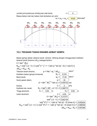 Jumlah joint pertemuan dinding dan slab lantai, n = 8
Massa beban mati dan beban mati tambahan pd. joint,
m = mx = my = 16.40 kN/m/det2
10.3. TEKANAN TANAH DINAMIS AKIBAT GEMPA
Beban gempa akibat tekanan tanah dinamis dihitung dengan menggunakan koefisien
tekanan tanah dinamis ( KaG) sebagai berikut :
θ = tan
-1
(Kh)
KaG = cos2
( φ' - θ ) / [ cos2
θ * { 1 + √ (sin φ' *sin (φ' - θ) ) / cos θ } ]
KaG = KaG - Ka
Tekanan tanah dinamis, p = Hw * ws * KaG
kN/m2
Koefisien beban gempa horisontal, Kh = 0.216
Berat tanah, ws = 17.20 kN/m3
Sudut gesek dalam, φ = 35 °
φ' = tan-1
(Kφ
R
* tan φ ) = 0.455733 rad
Kohesi, C = 0 kPa
Koefisien tek. tanah, Ka = tan
2
( 45° - φ' / 2 ) = 0.388773
Tinggi abutment, H1 = 8.50 m H2 = 9.80 m
Lebar abutment, b = 4.00 m
θ = tan-1
(Kh) = 0.21273
cos2
( φ' - θ ) = 0.942104
cos2
θ*{ 1 + √ (sin φ' *sin (φ' - θ) )/cos θ } = 0.955424
KaG = cos
2
( φ' - θ ) / [ cos
2
θ*{ 1 + √ (sin φ' *sin (φ' - θ) )/cos θ } ] = 0.986058
KaG = KaG - Ka = 0.597286
5 m5 m5 m5 m5 m
2.5m
35 m
mx mx mx mx mx mx mx mx
my my my my my my my my
5 m5 m
C[2008]MNI-EC : Beban Jembatan 41
 