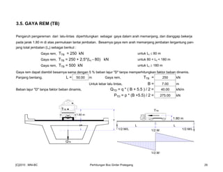 3.5. GAYA REM (TB)
Pengaruh pengereman dari lalu-lintas diperhitungkan sebagai gaya dalam arah memanjang, dan dianggap bekerja
pada jarak 1.80 m di atas permukaan lantai jembatan. Besarnya gaya rem arah memanjang jembatan tergantung pan-
jang total jembatan (Lt) sebagai berikut :
Gaya rem, TTB = 250 kN untuk Lt ≤ 80 m
Gaya rem, TTB = 250 + 2.5*(Lt - 80) kN untuk 80 < Lt < 180 m
Gaya rem, TTB = 500 kN untuk Lt ≥ 180 m
Gaya rem dapat diambil besarnya sama dengan 5 % beban lajur "D" tanpa memperhitungkan faktor beban dinamis.
Panjang bentang, L = 50.00 m Gaya rem, TTB = 250 kN
Untuk lebar lalu lintas, B = 7.00 m
Beban lajur "D" tanpa faktor beban dinamis, QTD = q * ( B + 5.5 ) / 2 = 40.00 kN/m
PTD = p * (B +5.5) / 2 = 275.00 kN
TTB
1.80 m
TTB
1.80 m
ya
y
QTB
1/2.M/L
L L
1/2.M/L1/2.M
1/2.M
[C]2010 : MNI-BC Perhitungan Box Girder Prategang 29
 