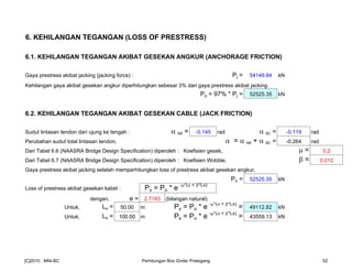 6. KEHILANGAN TEGANGAN (LOSS OF PRESTRESS)
6.1. KEHILANGAN TEGANGAN AKIBAT GESEKAN ANGKUR (ANCHORAGE FRICTION)
Gaya prestress akibat jacking (jacking force) : Pj = 54149.84 kN
Kehilangan gaya akibat gesekan angkur diperhitungkan sebesar 3% dari gaya prestress akibat jacking.
Po = 97% * Pj = 52525.35 kN
6.2. KEHILANGAN TEGANGAN AKIBAT GESEKAN CABLE (JACK FRICTION)
Sudut lintasan tendon dari ujung ke tengah : α AB = -0.145 rad α BC = -0.119 rad
Perubahan sudut total lintasan tendon, α = α AB + α BC = -0.264 rad
Dari Tabel 6.6 (NAASRA Bridge Design Specification) diperoleh : Koefisien gesek, µ = 0.2
Dari Tabel 6.7 (NAASRA Bridge Design Specification) diperoleh : Koefisien Wobble, β = 0.012
Gaya prestress akibat jacking setelah memperhitungkan loss of prestress akibat gesekan angkur,
Po = 52525.35 kN
Loss of prestress akibat gesekan kabel : Px = Po * e -µ*(α + β*Lx)
dengan, e = 2.7183 (bilangan natural)
Untuk, Lx = 50.00 m Px = Po * e -µ*(α + β*Lx)
= 49112.82 kN
Untuk, Lx = 100.00 m Px = Po * e -µ*(α + β*Lx)
= 43559.13 kN
[C]2010 : MNI-BC Perhitungan Box Girder Prategang 52
 