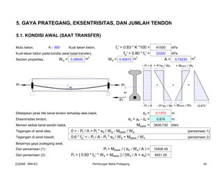 5. GAYA PRATEGANG, EKSENTRISITAS, DAN JUMLAH TENDON
5.1. KONDISI AWAL (SAAT TRANSFER)
Mutu beton, K - 500 Kuat tekan beton, fc' = 0.83 * K *100 = 41500 kPa
Kuat tekan beton pada kondisi awal (saat transfer), fci' = 0.80 * fc' = 33200 kPa
Section properties, Wa = 0.38049 m
3
Wb = 0.40910 m
3
A = 0.75230 m
2
Ditetapkan jarak titik berat tendon terhadap alas balok, z0 = 0.1375 m
Eksentrisitas tendon, es = yb - z0 = 0.874 m
Momen akibat berat sendiri balok, Mbalok = 3836.730 kNm
Tegangan di serat atas, 0 = - Pt / A + Pt * es / Wa - Mbalok / Wa (persamaan 1)
Tegangan di serat bawah, 0.6 * fci' = - Pt / A - Pt * es / Wb + Mbalok / Wb (persamaan 2)
Besarnya gaya prategang awal,
Dari persamaan (1) : Pt = Mbalok / ( es - Wa / A ) = 10406.49
Dari persamaan (2) : Pt = [ 0.60 * fci' * Wb + Mbalok ] / (Wb / A + es) = 8451.26
es
- Pt / A + Pt*es / Wa
- Pt*es / Wb -0.6*fc'- Pt / A
+ =
es
PtPt +
+ Mbalok / Wa
+ Mbalok / Wa
Pt
[C]2008 : MNI-EC Perhitungan Balok Prategang 44
 