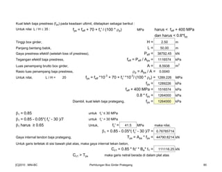 Kuat leleh baja prestress (fps) pada keadaan ultimit, ditetapkan sebagai berikut :
Untuk nilai L / H ≤ 35 : fps = feff + 70 + fc' / (100 * ρp) MPa harus < feff + 400 MPa
dan harus < 0.8*fpy
Tinggi box girder, H = 2.50 m
Panjang bentang balok, L = 50.00 m
Gaya prestress efektif (setelah loss of prestress), Peff = 38792.45 kN
Tegangan efektif baja prestress, feff = Peff / Aps = 1116574 kPa
Luas penampang brutto box girder, A = 8.5938 m
2
Rasio luas penampang baja prestress, ρp = Aps / A = 0.0040
Untuk nilai, L / H = 20 fps = feff *10-3
+ 70 + fc' *10-3
/ (100 * ρp) = 1289.226 MPa
fps = 1289226 kPa
feff + 400 MPa = 1516574 kPa
0.8 * fpy = 1264000 kPa
Diambil, kuat leleh baja prategang, fps = 1264000 kPa
β1 = 0.85 untuk fc' ≤ 30 MPa
β1 = 0.85 - 0.05*( fc' - 30 )/7 untuk fc' > 30 MPa
β1 harus ≥ 0.65 Untuk, fc' = 41.5 MPa maka nilai,
β1 = 0.85 - 0.05*( fc' - 30 )/7 = 0.76785714
Gaya internal tendon baja prategang, Tps = Aps * fps = 44790.8214 kN
Untuk garis terletak di sisi bawah plat atas, maka gaya internal tekan beton,
Cc1 = 0.85 * fc' * Be* t1 = 111116.25 kN
Cc1 > Tps maka garis netral berada di dalam plat atas
[C]2010 : MNI-BC Perhitungan Box Girder Prategang 85
 