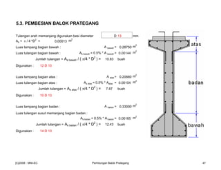 5.3. PEMBESIAN BALOK PRATEGANG
Tulangan arah memanjang digunakan besi diameter D 13 mm
As = π / 4 *D
2
= 0.00013 m2
Luas tampang bagian bawah : A bawah = 0.28750 m2
Luas tulangan bagian bawah : As bawah = 0.5% * A bawah = 0.00144 m
2
Jumlah tulangan = As bawah / ( π/4 * D
2
) = 10.83 buah
Digunakan : 12 D 13
Luas tampang bagian atas : A atas = 0.20880 m2
Luas tulangan bagian atas : As atas = 0.5% * Aatas = 0.00104 m
2
Jumlah tulangan = As atas / ( π/4 * D
2
) = 7.87 buah
Digunakan : 10 D 13
Luas tampang bagian badan : A badan = 0.33000 m2
Luas tulangan susut memanjang bagian badan :
As badan = 0.5% * A badan = 0.00165 m
2
Jumlah tulangan = As badan / ( π/4 * D
2
) = 12.43 buah
Digunakan : 14 D 13
[C]2008 : MNI-EC Perhitungan Balok Prategang 47
 