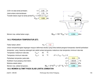 2.00 m di atas lantai jembatan. h = 2.00 m
Jarak antara roda kendaraan x = 1.75 m
Transfer beban angin ke lantai jembatan,PEW = [ 1/2*h / x * TEW ]
PEW = 1.008 kN
Momen max. akibat beban angin, MEW = 1/8 * PEW * s = 0.504 kNm
14.5. PENGARUH TEMPERATUR (ET)
Faktor beban ultimit : KET = 1.2
Untuk memperhitungkan tegangan maupun deformasi struktur yang timbul akibat pengaruh temperatur diambil perbedaan
temperatur yang besarnya setengah dari selisih antara temperatur maksimum dan temperatur minimum rata-rata
Temperatur maksimum rata-rata Tmax = 40 °C
Temperatur minimum rata-rata Tmin = 15 °C T = ( Tmax - Tmin ) / 2
Perbedaan temperatur pada slab, T = 12.5 ºC
Koefisien muai panjang untuk beton, α = 1.0E-05 / ºC
Modulus elastis beton, Ec = 35669973 kPa
Momen max. akibat temperatur, MET = 3*10-6
* α * ∆T * Ec * s3
= 0.856 kNm
14.6. MOMEN ULTIMIT PADA SLAB LANTAI JEMBATAN
PEWPEW
TEWh
h/2
x
s
[C]2010 : MNI-BC Perhitungan Box Girder Prategang 109
 