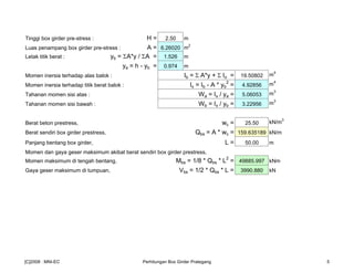 Tinggi box girder pre-stress : H = 2.50 m
Luas penampang box girder pre-stress : A = 6.26020 m2
Letak titik berat : yb = ΣA*y / ΣA = 1.526 m
ya = h - yb = 0.974 m
Momen inersia terhadap alas balok : Ib = Σ A*y + Σ Io = 19.50802 m
4
Momen inersia terhadap titik berat balok : Ix = Ib - A * yb
2
= 4.92856 m4
Tahanan momen sisi atas : Wa = Ix / ya = 5.06053 m3
Tahanan momen sisi bawah : Wb = Ix / yb = 3.22956 m3
Berat beton prestress, wc = 25.50 kN/m3
Berat sendiri box girder prestress, Qbs = A * wc = 159.635189 kN/m
Panjang bentang box girder, L = 50.00 m
Momen dan gaya geser maksimum akibat berat sendiri box girder prestress,
Momen maksimum di tengah bentang, Mbs = 1/8 * Qbs * L2
= 49885.997 kNm
Gaya geser maksimum di tumpuan, Vbs = 1/2 * Qbs * L = 3990.880 kN
[C]2008 : MNI-EC Perhitungan Box Girder Prategang 5
 