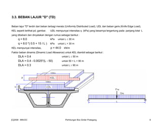 3.3. BEBAN LAJUR "D" (TD)
Beban lajur "D" terdiri dari beban terbagi merata (Uniformly Distributed Load), UDL dan beban garis (Knife Edge Load),
KEL seperti terlihat pd. gambar. UDL mempunyai intensitas q (kPa) yang besarnya tergantung pada panjang total L
yang dibebani dan dinyatakan dengan rumus sebagai berikut :
q = 8.0 kPa untuk L ≤ 30 m
q = 8.0 *( 0.5 + 15 / L ) kPa untuk L > 30 m
KEL mempunyai intensitas, p = 44.0 kN/m
Faktor beban dinamis (Dinamic Load Allowance) untuk KEL diambil sebagai berikut :
DLA = 0.4 untuk L ≤ 50 m
DLA = 0.4 - 0.0025*(L - 50) untuk 50 < L < 90 m
DLA = 0.3 untuk L ≥ 90 m
[C]2008 : MNI-EC Perhitungan Box Girder Prategang 8
 