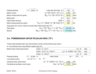 Panjang bentang, L = 50.00 m Lebar jalur lalu-lintas, B = 7.00 m
Beban merata : q = 8.0 *( 0.5 + 15 / L ) = 6.400 kPa
Beban merata pada box girder : QTD = q * ( B + 5.5 ) / 2 = 40.00 kN/m
Beban garis : p = 44.0 kN/m
Faktor beban dinamis, DLA = 0.40
Beban terpusat pada box girder : PTD = (1 + DLA) * p * (B +5.5) / 2 = 385 kN
Gaya geser dan momen maksimum pada balok akibat beban lajur "D" :
Gaya geser, VTD = 1/2 * QTD * L + 1/2 * PTD = 1192.500 kN
Momen, MTD = 1/8 * QTD * L2
+ 1/4 * PTD * L = 17312.500 kNm
3.4. PEMBEBANAN UNTUK PEJALAN KAKI ( TP )
Trotoar pada jembatan jalan raya direncanakan mampu memikul beban sbg. berikut :
A = luas bidang trotoar yang dibebani pejalan kaki (m
2
)
Beban hidup merata pada trotoar : Untuk A ≤ 10 m
2
: q = 5 kPa
Untuk 10 m2
< A ≤ 100 m
2
: q = 5 - 0.033 * ( A - 10 ) kPa
Untuk A > 100 m2
: q = 2 kPa
Panjang bentang, L = 50.000 m Lebar trotoar, bt = 0.75 m
Luas bidang trotoar, A = bt * L = 75 m2
Intensitas beban pada trotoar, q = 5 - 0.033 * ( A - 10 ) = 2.855 kPa
Pembebanan jembatan untuk trotoar, QTP = q * bt = 2.14 kN/m
[C]2008 : MNI-EC Perhitungan Box Girder Prategang 9
 