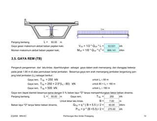 Panjang bentang, L = 50.00 m
Gaya geser maksimum akibat beban pejalan kaki, VTP = 1/2 * QTP * L = 53.531 kN
Momen maksimum akibat beban pejalan kaki, MTP = 1/8 * QTP * L2
= 669.141 kNm
3.5. GAYA REM (TB)
Pengaruh pengereman dari lalu-lintas diperhitungkan sebagai gaya dalam arah memanjang, dan dianggap bekerja
pada jarak 1.80 m di atas permukaan lantai jembatan. Besarnya gaya rem arah memanjang jembatan tergantung pan-
jang total jembatan (Lt) sebagai berikut :
Gaya rem, TTB = 250 kN untuk Lt ≤ 80 m
Gaya rem, TTB = 250 + 2.5*(Lt - 80) kN untuk 80 < Lt < 180 m
Gaya rem, TTB = 500 kN untuk Lt ≥ 180 m
Gaya rem dapat diambil besarnya sama dengan 5 % beban lajur "D" tanpa memperhitungkan faktor beban dinamis.
Panjang bentang, L = 50.00 m Gaya rem, TTB = 250 kN
Untuk lebar lalu lintas, B = 7.00 m
Beban lajur "D" tanpa faktor beban dinamis, QTD = q * ( B + 5.5 ) / 2 = 40.00 kN/m
PTD = p * (B +5.5) / 2 = 275.00 kN
[C]2008 : MNI-EC Perhitungan Box Girder Prategang 10
 