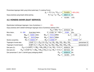Persentase tegangan leleh yang timbul pada baja ( % Jacking Force) :
po = Pt / ( ns * Pbs1 ) = 79.430% < 80% (OK)
Gaya prestress yang terjadi akibat jacking : Pj = po * ns * Pbs1 = 49637.14 kN
= 63.09% UTS
4.2. KONDISI AKHIR (SAAT SERVICE)
Diperkirakan kehilangan tegangan ( loss of prestress ) = 30%
Gaya prestress akhir setelah kehilangan tegangan (loss of prestress) sebesar 30% :
Peff = 70% * Pj = 34746.00 kN
Mutu beton, K - 500 Kuat tekan beton, fc' = 0.83 * K * 100 = 41500 kPa
Momen, MMS = 53500.1 kNm MTD = 17312.5 kNm es = 1.226 m
MMA = 5915.6 kNm Mbs = 59415.7 kNm
Section properties, Wa = 5.06053 m
3
Wb = 3.22956 m
3
A = 6.26020 m
2
Tegangan di serat atas, -0.45 * fc' = - Peff / A + Peff * es / Wa - Mbs / Wa - MTD / Wa (persamaan 3)
Tegangan di serat bawah, 0.50*√ fc' = - Peff / A - Peff * es / Wb + Mbs / Wb + MTD / Wb (persamaan 4)
Dari pers (3) : Peff = [ -0.45*fc' + ( Mbs + MTD )/Wa ] / ( es / Wa - 1/ A ) = 42558.25 kN
Dari pers (4) : Peff = [ 0.50*√fc' + ( Mbs + MTD )/ Wb ] / ( es / Wb + 1/ A ) = 50018.62 kN
Dari persamaan 3, dan 4, diambil gaya prategang efektif, Peff = 42558.25 kN
Peff = 54.09% UTS
[C]2008 : MNI-EC Perhitungan Box Girder Prategang 19
 