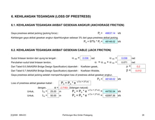 6. KEHILANGAN TEGANGAN (LOSS OF PRESTRESS)
6.1. KEHILANGAN TEGANGAN AKIBAT GESEKAN ANGKUR (ANCHORAGE FRICTION)
Gaya prestress akibat jacking (jacking force) : Pj = 49637.14 kN
Kehilangan gaya akibat gesekan angkur diperhitungkan sebesar 3% dari gaya prestress akibat jacking.
Po = 97% * Pj = 48148.02 kN
6.2. KEHILANGAN TEGANGAN AKIBAT GESEKAN CABLE (JACK FRICTION)
Sudut lintasan tendon dari ujung ke tengah : α AB = 0.036 rad α BC = 0.036 rad
Perubahan sudut total lintasan tendon, α = α AB + α BC = 0.071 rad
Dari Tabel 6.6 (NAASRA Bridge Design Specification) diperoleh : Koefisien gesek, µ = 0.2
Dari Tabel 6.7 (NAASRA Bridge Design Specification) diperoleh : Koefisien Wobble, β = 0.012
Gaya prestress akibat jacking setelah memperhitungkan loss of prestress akibat gesekan angkur,
Po = 48148.02 kN
Loss of prestress akibat gesekan kabel : Px = Po * e -µ*(α + β*Lx)
dengan, e = 2.7183 (bilangan natural)
Untuk, Lx = 25.00 m Px = Po * e -µ*(α + β*Lx)
= 44700.54 kN
Untuk, Lx = 50.00 m Px = Po * e -µ*(α + β*Lx)
= 42097.36 kN
[C]2008 : MNI-EC Perhitungan Box Girder Prategang 26
 