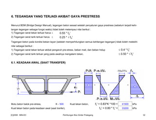 6. TEGANGAN YANG TERJADI AKIBAT GAYA PRESTRESS
Menurut BDM (Bridge Design Manual), tegangan beton sesaat setelah penyaluran gaya prestress (sebelum terjadi kehi-
langan tegangan sebagai fungsi waktu) tidak boleh melampaui nilai berikut :
1) Tegangan serat tekan terluar harus ≤ 0.55 * fci'
2) Tegangan serat tarik terluar harus ≤ 0.25 * √ fci'
Tegangan beton pada kondisi beban layan (setelah memperhitungkan semua kehilangan tegangan) tidak boleh melebihi
nilai sebagai berikut :
1) Tegangan serat tekan terluar akibat pengaruh pre-stress, beban mati, dan beban hidup ≤ 0.4 * fc'
2) Tegangan serat tarik terluar yang pada awalnya mengalami tekan, ≤ 0.50 * √ fc'
6.1. KEADAAN AWAL (SAAT TRANSFER)
Mutu beton balok pre-stress, K - 500 Kuat tekan beton, fc' = 0.83*K *100 = 41500 kPa
Kuat tekan beton pada keadaan awal (saat tranfer), fci' = 0.80 * fc' = 33200 kPa
[C]2008 : MNI-EC Perhitungan Box Girder Prategang 32
 