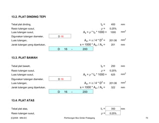 13.2. PLAT DINDING TEPI
Tebal plat dinding, t4 = 400 mm
Rasio tulangan susut, ρ = 0.25%
Luas tulangan susut, As = ρ * t4 * 1000 = 1000 mm
2
Digunakan tulangan diameter, D 16
Luas tulangan, As1 = π / 4 * D2
= 201.06 mm
2
Jarak tulangan yang diperlukan, s = 1000 * As1 / As = 201 mm
D 16 - 200
13.3. PLAT BAWAH
Tebal plat bawah, t5 = 250 mm
Rasio tulangan susut, ρ = 0.25%
Luas tulangan susut, As = ρ * t4 * 1000 = 625 mm2
Digunakan tulangan diameter, D 16
Luas tulangan, As1 = π / 4 * D2
= 201.06 mm2
Jarak tulangan yang diperlukan, s = 1000 * As1 / As = 322 mm
D 16 - 200
13.4. PLAT ATAS
Tebal plat atas, t1 = 350 mm
Rasio tulangan susut, ρ = 0.25%
[C]2008 : MNI-EC Perhitungan Box Girder Prategang 70
 