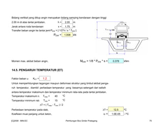 Bidang vertikal yang ditiup angin merupakan bidang samping kendaraan dengan tinggi
2.00 m di atas lantai jembatan. h = 2.00 m
Jarak antara roda kendaraan x = 1.75 m
Transfer beban angin ke lantai jembatan,PEW = [ 1/2*h / x * TEW ]
PEW = 1.008 kN
Momen max. akibat beban angin, MEW = 1/8 * PEW * s = 0.378 kNm
14.5. PENGARUH TEMPERATUR (ET)
Faktor beban ultimit :KET = 1.2
Untuk memperhitungkan tegangan maupun deformasi struktur yang timbul akibat penga-
ruh temperatur, diambil perbedaan temperatur yang besarnya setengah dari selisih
antara temperatur maksimum dan temperatur minimum rata-rata pada lantai jembatan.
Temperatur maksimum rata-rataTmax = 40 °C
Temperatur minimum rata-rataTmin = 15 °C
T = ( Tmax - Tmin ) / 2
Perbedaan temperatur pada slab, T = 12.5 ºC
Koefisien muai panjang untuk beton, α = 1.0E-05 / ºC
[C]2008 : MNI-EC Perhitungan Box Girder Prategang 75
 