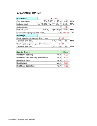 B. BAHAN STRUKTUR
Mutu beton : K - 250
Kuat tekan beton fc' = 0.83 * K / 10 = 20.75 MPa
Modulus elastik Ec = 0.043 *(wc)1.5
* √ fc' = 24484 MPa
Angka poisson υ = 0.2
Modulus geser G = Ec / [2*(1 + u)] = 10202 MPa
Koefisien muai panjang untuk beton, α = 1.0E-05 / ºC
Mutu baja :
Untuk baja tulangan dengan Ø > 12 mm : U - 39
Tegangan leleh baja, fy =U*10 = 390 MPa
Untuk baja tulangan dengan Ø ≤ 12 mm : U - 24
Tegangan leleh baja, fy = U*10 = 240 MPa
Specific Gravity kN/m3
Berat beton bertulang wc = 25.00
Berat beton tidak bertulang (beton rabat) w'c = 24.00
Berat aspal padat wa = 22.00
Berat jenis air ww = 9.80
Berat tanah dipadatkan ws = 17.20
C[2008]MNI-EC : Perhitungan Struktur Box culvert 2
 