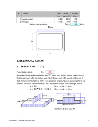 NO JENIS TEBAL BERAT BEBAN
(m) (kN/m3) kN/m
1 Lapisan aspal 0.05 22.00 1.10
2 Air hujan 0.05 9.80 0.49
Beban mati tambahan : QMA = 1.59 kN/m
3. BEBAN LALU-LINTAS
3.1. BEBAN LAJUR "D" (TD)
Faktor beban ultimit : KTD = 2.0
Beban kendaraan yg berupa beban lajur "D" terdiri dari beban terbagi rata (Uniformly
Distributed Load), UDL dan beban garis (Knife Edge Load), KEL seperti pd Gambar 1.
UDL mempunyai intensitas q (kPa) yang besarnya tergantung pada panjang total L yg
dibebani lalu-lintas seperti Gambar 2 atau dinyatakan dengan rumus sebagai berikut :
q = 8.0 kPa untuk L ≤ 30 m
q = 8.0 *( 0.5 + 15 / L ) kPa untuk L > 30 m
Gambar 1. Beban lajur "D"
L
QMA
H
C[2008]MNI-EC : Perhitungan Struktur Box culvert 4
 