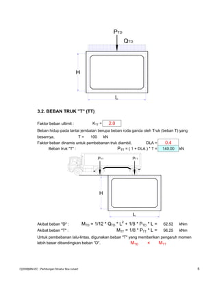 3.2. BEBAN TRUK "T" (TT)
Faktor beban ultimit : KTT = 2.0
Beban hidup pada lantai jembatan berupa beban roda ganda oleh Truk (beban T) yang
besarnya, T = 100 kN
Faktor beban dinamis untuk pembebanan truk diambil, DLA = 0.4
Beban truk "T" : PTT = ( 1 + DLA ) * T = 140.00 kN
Akibat beban "D" : MTD = 1/12 * QTD * L2
+ 1/8 * PTD * L = 62.52 kNm
Akibat beban "T" : MTT = 1/8 * PTT * L = 96.25 kNm
Untuk pembebanan lalu-lintas, digunakan beban "T" yang memberikan pengaruh momen
lebih besar dibandingkan beban "D". MTD < MTT
L
QTD
H
PTD
PTT PTT
L
H
C[2008]MNI-EC : Perhitungan Struktur Box culvert 6
 