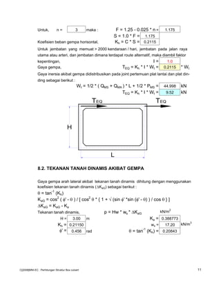Untuk, n = 3 maka : F = 1.25 - 0.025 * n = 1.175
S = 1.0 * F = 1.175
Koefisien beban gempa horisontal, Kh = C * S = 0.2115
Untuk jembatan yang memuat > 2000 kendaraan / hari, jembatan pada jalan raya
utama atau arteri, dan jembatan dimana terdapat route alternatif, maka diambil faktor
kepentingan, I = 1.0
Gaya gempa, TEQ = Kh * I * Wt = 0.2115 * Wt
Gaya inersia akibat gempa didistribusikan pada joint pertemuan plat lantai dan plat din-
ding sebagai berikut :
Wt = 1/2 * ( QMS + QMA ) * L + 1/2 * PMS = 44.998 kN
TEQ = Kh * I * Wt = 9.52 kN
8.2. TEKANAN TANAH DINAMIS AKIBAT GEMPA
Gaya gempa arah lateral akibat tekanan tanah dinamis dihitung dengan menggunakan
koefisien tekanan tanah dinamis ( KaG) sebagai berikut :
θ = tan
-1
(Kh)
KaG = cos
2
( φ' - θ ) / [ cos
2
θ * { 1 + √ (sin φ' *sin (φ' - θ) ) / cos θ } ]
KaG = KaG - Ka
Tekanan tanah dinamis, p = Hw * ws * KaG
kN/m2
H = 3.00 m Ka = 0.388773
Kh = 0.21150 ws = 17.20 kN/m3
φ' = 0.456 rad θ = tan-1
(Kh) = 0.20843
L
TEQ TEQ
H
C[2008]MNI-EC : Perhitungan Struktur Box culvert 11
 
