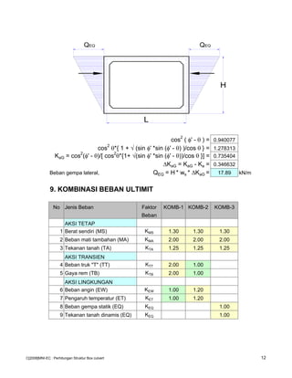 cos2
( φ' - θ ) = 0.940077
cos
2
θ*{ 1 + √ (sin φ' *sin (φ' - θ) )/cos θ } = 1.278313
KaG = cos
2
(φ' - θ)/[ cos
2
θ*{1+ √(sin φ' *sin (φ' - θ))/cos θ }] = 0.735404
KaG = KaG - Ka = 0.346632
Beban gempa lateral, QEQ = H * ws * KaG = 17.89 kN/m
9. KOMBINASI BEBAN ULTIMIT
No Jenis Beban Faktor KOMB-1 KOMB-2 KOMB-3
Beban
AKSI TETAP
1 Berat sendiri (MS) KMS 1.30 1.30 1.30
2 Beban mati tambahan (MA) KMA 2.00 2.00 2.00
3 Tekanan tanah (TA) KTA 1.25 1.25 1.25
AKSI TRANSIEN
4 Beban truk "T" (TT) KTT 2.00 1.00
5 Gaya rem (TB) KTB 2.00 1.00
AKSI LINGKUNGAN
6 Beban angin (EW) KEW 1.00 1.20
7 Pengaruh temperatur (ET) KET 1.00 1.20
8 Beban gempa statik (EQ) KEQ 1.00
9 Tekanan tanah dinamis (EQ) KEQ 1.00
L
H
QEQQEQ
C[2008]MNI-EC : Perhitungan Struktur Box culvert 12
 