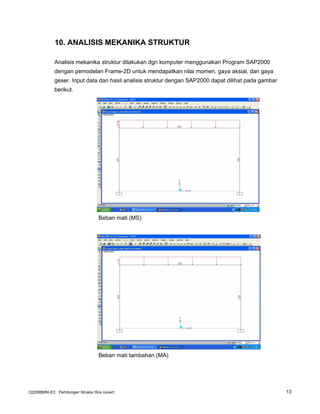 10. ANALISIS MEKANIKA STRUKTUR
Analisis mekanika struktur dilakukan dgn komputer menggunakan Program SAP2000
dengan pemodelan Frame-2D untuk mendapatkan nilai momen, gaya aksial, dan gaya
geser. Input data dan hasil analisis struktur dengan SAP2000 dapat dilihat pada gambar
berikut.
Beban mati (MS)
Beban mati tambahan (MA)
C[2008]MNI-EC : Perhitungan Struktur Box culvert 13
 