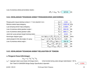 Loss of prestress akibat pemendekan elastis :
Pe = σpe * At = 527.83 kN
5.6.4. KEHILANGAN TEGANGAN AKIBAT PENGANGKURAN (ANCHORING)
Panjang tarik masuk (berkisar antara 2 - 7 mm) diambil 2 mm : L = 0.002 m
Modulus elastis baja prategang : Es = 1.930E+08 kPa
Luas tampang tendon baja prategang : At = 0.00681 m
2
Loss of prestress akibat gesekan angkur : Po = 9644.38 kN
Loss of prestress akibat gesekan cable : Px = 8864.11 kN
Jarak dari ujung sampai tengah bentang balok : Lx = 20.40 m
Kemiringan diagram gaya : m = tan ω = ( Po - Px ) / Lx = 38.249 kN/m
Jarak pengaruh kritis slip angkur dr ujung : Lmax = √ ( L * Es * At / m ) = 8.29 m
Loss of prestress akibat angkur : P = 2*Lmax* tan ω = 634.18 kN
P'max = Po - P / 2 = 9327 kN
Pmax = P'max - Pe = 8799 kN
5.6.5. KEHILANGAN TEGANGAN AKIBAT RELAXATION OF TENDON
a. Pengaruh Susut (Shrinkage)
εsu = εb * kb * ke * kp
εb = regangan dasar susut (basic shrinkage strain). Untuk kondisi kering udara dengan kelembaban < 50 %,
Dari Tabel 6.4 (NAASRA Bridge Design Specification) diperoleh : εb = 0.0006
[C]2008 : MNI-EC Perhitungan Balok Prategang 60
 