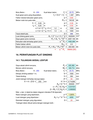 Mutu Beton : K - 250 Kuat tekan beton, fc' = 20.75 MPa
Kuat geser pons yang disyaratkan, fv = 0.3 * √ fc' = 1.367 MPa
Faktor reduksi kekuatan geser pons, φ = 0.60
Beban roda truk pada slab, PTT = 140.00 kN
h = 0.40 m a = 0.30 m
ta = 0.25 m b = 0.50 m
u = a + 2 * ta + h = 1.2 m = 1200 mm
v = b + 2 * ta + h = 1.4 m = 1400 mm
Tebal efektif plat, d = 350 mm
Luas bidang geser pons, Av = 2 * ( u + h ) * d = 1820000 mm2
Gaya geser pons nominal, Pn = Av * fv *10
-3
= 2487.148 kN
Kekuatan slab terhadap geser pons, φ * Pn = 1492.289 kN
Faktor beban ultimit, KTT = 2.0
Beban ultimit roda truk pada slab, Pu = KTT * PTT*10-3
= 280.000 kN
< φ * Pn AMAN (OK)
14. PERHITUNGAN PLAT DINDING
14.1. TULANGAN AKSIAL LENTUR
Gaya aksial ultimit rencana, Pu = 225.362 kN
Momen ultimit rencana, Mu = 185.714 kNm
Mutu Beton : K - 250 Kuat tekan beton, fc' = 20.75 MPa
Ditinjau dinding selebar 1 m, b = 1000 mm
Tebal dinding, h = 350 mm
Jarak tulangan terhadap sisi luar beton, d' = 50 mm
h' = h - 2*d' = 250 mm h' / h = 0.714286
Ag = b * h = 350000 mm2
α = Pu / (fc'.Ag) = 0.031031
β = Mu / ( fc'.Ag.h ) = 0.069583
Nilai α dan β diplot ke dalam diagram interaksi P-M diperoleh,
Rasio tulangan yang diperlukan, ρ = 1.200%
Luas tulangan yang diperlukan : As = ρ * b * h = 4200 mm2
Diameter tulangan yang digunakan, D = 25 mm
Tulangan tekan dibuat sama dengan tulangan tarik :
C[2008]MNI-EC : Perhitungan Struktur Box culvert 22
 