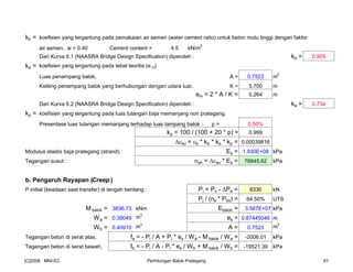 kb = koefisien yang tergantung pada pemakaian air semen (water cement ratio) untuk beton mutu tinggi dengan faktor
air semen, w = 0.40 Cement content = 4.5 kN/m
3
Dari Kurva 6.1 (NAASRA Bridge Design Specification) diperoleh : kb = 0.905
ke = koefisien yang tergantung pada tebal teoritis (e m)
Luas penampang balok, A = 0.7523 m
2
Keliling penampang balok yang berhubungan dengan udara luar, K = 5.700 m
em = 2 * A / K = 0.264 m
Dari Kurva 6.2 (NAASRA Bridge Design Specification) diperoleh : ke = 0.734
kp = koefisien yang tergantung pada luas tulangan baja memanjang non prategang.
Presentase luas tulangan memanjang terhadap luas tampang balok : p = 0.50%
kp = 100 / (100 + 20 * p) = 0.999
εsu = εb * kb * ke * kp = 0.00039816
Modulus elastis baja prategang (strand), Es = 1.930E+08 kPa
Tegangan susut : σsh = εsu * Es = 76845.62 kPa
b. Pengaruh Rayapan (Creep )
P initial (keadaan saat transfer) di tengah bentang : Pi = Px - Pe = 8336 kN
Pi / (ns * Pbs) = 64.50% UTS
M balok = 3836.73 kNm Ebalok = 3.567E+07 kPa
Wa = 0.38049 m
3
es = 0.87445046 m
Wb = 0.40910 m
3
A = 0.7523 m
3
Tegangan beton di serat atas, fa = - Pi / A + Pi * es / Wa - M balok / Wa = -2006.01 kPa
Tegangan beton di serat bawah, fb = - Pi / A - Pi * es / Wb + M balok / Wb = -19521.39 kPa
[C]2008 : MNI-EC Perhitungan Balok Prategang 61
 