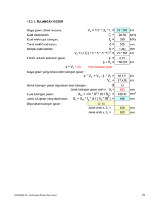 15.3.1. TULANGAN GESER
Gaya geser ultimit rencana, Vu = 1/2 * Qu * L = 221.392 kN
Kuat tekan beton, fc' = 20.75 MPa
Kuat leleh baja tulangan, fy = 390 MPa
Tebal efektif slab beton, d = 300 mm
Ditinjau slab selebar, b = 1000 mm
Vc = (√ fc') / 6 * b * d *10-3
= 227.761 kN
Faktor reduksi kekuatan geser, φ = 0.75
φ ∗ Vc = 170.821 kN
φ ∗ Vc < Vu Perlu tulangan geser
Gaya geser yang dipikul oleh tulangan geser :
φ * Vs = Vu - φ * Vc = 50.571 kN
Vs = 67.428 kN
Untuk tulangan geser digunakan besi tulangan : D 13
Jarak tulangan geser arah y, Sy = 600 mm
Luas tulangan geser, Asv = π/4 * D2
* (b / Sy) = 280.37 mm2
Jarak tul. geser yang diperlukan, Sx = Asv * fy * d / ( Vs *103
) = 486 mm
Digunakan tulangan geser : D 13
Jarak arah x, Sx = 400 mm
Jarak arah y, Sy = 600 mm
C[2008]MNI-EC : Perhitungan Struktur Box culvert 29
 