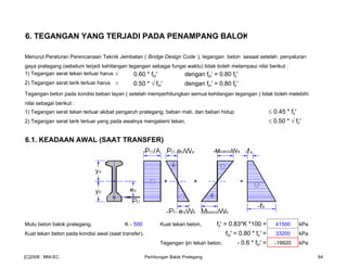 6. TEGANGAN YANG TERJADI PADA PENAMPANG BALOK
Menurut Peraturan Perencanaan Teknik Jembatan ( Bridge Design Code ), tegangan beton sesaat setelah penyaluran
gaya prategang (sebelum terjadi kehilangan tegangan sebagai fungsi waktu) tidak boleh melampaui nilai berikut :
1) Tegangan serat tekan terluar harus ≤ 0.60 * fci' dengan fci' = 0.80 fc'
2) Tegangan serat tarik terluar harus ≤ 0.50 * √ fci' dengan fci' = 0.80 fc'
Tegangan beton pada kondisi beban layan ( setelah memperhitungkan semua kehilangan tegangan ) tidak boleh melebihi
nilai sebagai berikut :
1) Tegangan serat tekan terluar akibat pengaruh prategang, beban mati, dan beban hidup ≤ 0.45 * fc'
2) Tegangan serat tarik terluar yang pada awalnya mengalami tekan, ≤ 0.50 * √ fc'
6.1. KEADAAN AWAL (SAAT TRANSFER)
Mutu beton balok prategang, K - 500 Kuat tekan beton, fc' = 0.83*K *100 = 41500 kPa
Kuat tekan beton pada kondisi awal (saat transfer), fci' = 0.80 * fc' = 33200 kPa
Tegangan ijin tekan beton, - 0.6 * fci' = -19920 kPa
[C]2008 : MNI-EC Perhitungan Balok Prategang 64
 