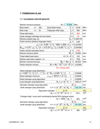 7. PEMBESIAN SLAB
7.1. TULANGAN LENTUR NEGATIF
Momen rencana tumpuan : Mu = 76.964 kNm
Mutu beton : K - 300 Kuat tekan beton, fc' = 24.90 MPa
Mutu baja : U - 39 Tegangan leleh baja, fy = 390 MPa
Tebal slab beton, h = 200 mm
Jarak tulangan terhadap sisi luar beton, d' = 35 mm
Modulus elastis baja, Es Es = 2.00E+05
Faktor bentuk distribusi tegangan beton, β1 = 0.85
ρb = β1* 0.85 * fc’/ fy * 600 / ( 600 + fy ) = 0.027957
Rmax = 0.75 * ρb * fy * [1 – ½*0.75* ρb * fy / ( 0.85 * fc’ ) ] = 6.597664
Faktor reduksi kekuatan lentur, φ = 0.80
Momen rencana ultimit, Mu = 76.964 kNm
Tebal efektif slab beton, d = h - d' = 165 mm
Ditinjau slab beton selebar 1 m, b = 1000 mm
Momen nominal rencana, Mn = Mu / φ = 96.204 kNm
Faktor tahanan momen, Rn = Mn * 10
-6
/ ( b * d
2
) = 3.53368
Rn < Rmax (OK)
Rasio tulangan yang diperlukan :
ρ = 0.85 * fc’ / fy * [ 1 - √ * [1 – 2 * Rn / ( 0.85 * fc’ ) ] = 0.00998
Rasio tulangan minimum, ρ min = 25%*( 1.4 / fy ) = 0.00090
Rasio tulangan yang digunakan, ρ = 0.00998
Luas tulangan yang diperlukan, As = ρ ∗ b * d = 1646.37 mm2
Diameter tulangan yang digunakan, D 16 mm
Jarak tulangan yang diperlukan, s = π / 4 * D
2
* b / As = 122.124 mm
Digunakan tulangan, D 16 - 100
As = π / 4 * D2
* b / s = 2011 mm2
Tulangan bagi / susut arah memanjang diambil 50% tulangan pokok.
As' = 50% * As = 823 mm2
Diameter tulangan yang digunakan, D 13 mm
Jarak tulangan yang diperlukan, s = π / 4 * D2
* b / As = 161.242 mm
Digunakan tulangan, D 13 - 150
As' = π / 4 * D2
* b / s = 885 mm2
C[2008]MNI-EC : Slab 10
 