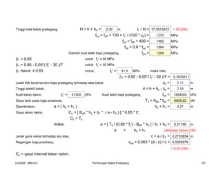 Tinggi total balok prategang, H = h + h0 = 2.30 m L / H = 17.3913043 < 35 (OK)
fps = feff + 150 + fc' / (100 * ρp) = 1270 MPa
fps = feff + 400 = 1460 MPa
fps = 0.8 * fpy = 1264 MPa
Diambil kuat leleh baja prategang, fps = 1264 MPa
β1 = 0.85 untuk fc' ≤ 30 MPa
β1 = 0.85 - 0.05*( fc' - 30 )/7 untuk fc' > 30 MPa
β1 harus ≥ 0.65 Untuk, fc' = 41.5 MPa maka nilai,
β1 = 0.85 - 0.05*( fc' - 30 )/7 = 0.7678571
Letak titik berat tendon baja prategang terhadap alas balok, zo = 0.14 m
Tinggi efektif balok, d = h + ho - zo = 2.16 m
Kuat tekan beton, fc' = 41500 kPa Kuat leleh baja prategang, fps = 1264000 kPa
Gaya tarik pada baja prestress, Ts = Aps * fps = 8608.22 kN
Diperkirakan, a < ( h0 + h1 ) h0 + h1 = 0.27 m
Gaya tekan beton, Cc = [ Beff * h0 + b1 * ( a - h0 ) ] * 0.85 * fc'
Cc = Ts
maka, a = [ Ts / (0.85 * fc') - Beff * h0 ] / b1 + h0 = 0.21146 m
a < h0 + h1 perkiraan benar (OK)
Jarak garis netral terhadap sisi atas, c = a / β1 = 0.2753854 m
Regangan baja prestress, εps = 0.003 * (d - c) / c = 0.0205579
< 0.03 (OK)
Cc = gaya internal tekan beton,
[C]2008 : MNI-EC Perhitungan Balok Prategang 101
 