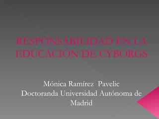 RESPONSABILIDAD EN LA EDUCACIÓN DE CYBORGS Mónica Ramírez  Pavelic Doctoranda Universidad Autónoma de Madrid 