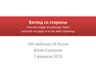 Взгляд со стороны
   или как люди из разных стран
смотрят на одну и ту же веб-страницу


    184 вебинар UX Russia
       Юлия Суворова
       7 февраля 2013
 