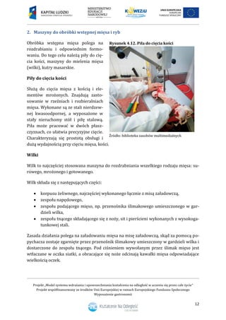 Projekt „Model systemu wdrażania i upowszechniania kształcenia na odległość w uczeniu się przez całe życie”
Projekt współfinansowany ze środków Unii Europejskiej w ramach Europejskiego Funduszu Społecznego
Wyposażenie gastronomii
12
2. Maszyny do obróbki wstępnej mięsa i ryb
Obróbka wstępna mięsa polega na
rozdrabianiu i odpowiednim formo-
waniu. Do tego celu należą piły do cię-
cia kości, maszyny do mielenia mięsa
(wilki), kutry masarskie.
Piły do cięcia kości
Służą do cięcia mięsa z kością i ele-
mentów mrożonych. Znajdują zasto-
sowanie w rzeźniach i rozbieralniach
mięsa. Wykonane są ze stali nierdzew-
nej kwasoodpornej, a wyposażone w
stały nieruchomy stół i piłę stalową.
Piła może pracować w dwóch płasz-
czyznach, co ułatwia precyzyjne cięcie.
Charakteryzują się prostotą obsługi i
dużą wydajnością przy cięciu mięsa, kości.
Wilki
Wilk to najczęściej stosowana maszyna do rozdrabniania wszelkiego rodzaju mięsa: su-
rowego, mrożonego i gotowanego.
Wilk składa się z następujących części:
 korpusu żeliwnego, najczęściej wykonanego łącznie z misą załadowczą,
 zespołu napędowego,
 zespołu podającego mięso, np. przenośnika ślimakowego umieszczonego w gar-
dzieli wilka,
 zespołu tnącego składającego się z noży, sit i pierścieni wykonanych z wysokoga-
tunkowej stali.
Zasada działania polega na załadowaniu mięsa na misę załadowczą, skąd za pomocą po-
pychacza zostaje zgarnięte przez przenośnik ślimakowy umieszczony w gardzieli wilka i
dostarczone do zespołu tnącego. Pod ciśnieniem wywołanym przez ślimak mięso jest
wtłaczane w oczka siatki, a obracające się noże odcinają kawałki mięsa odpowiadające
wielkością oczek.
Rysunek 4.12. Piła do cięcia kości
 