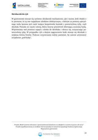 Projekt „Model systemu wdrażania i upowszechniania kształcenia na odległość w uczeniu się przez całe życie”
Projekt współfinansowany ze środków Unii Europejskiej w ramach Europejskiego Funduszu Społecznego
Wyposażenie gastronomii
14
Skrobaczki do ryb
W gastronomii stosuje się zarówno skrobaczki mechaniczne, jak i ręczne. Jeśli chodzi o
te pierwsze, to są one napędzane silnikiem elektrycznym, z którym za pomocą specjal-
nego wału łączona jest część mająca bezpośredni kontakt z powierzchnią ryby, czyli
skrobak. Posiada on często osłonę, która tworzy przestrzeń zbierającą usuwaną łuskę.
Wspomniany wał przenosi napęd z silnika do skrobaka i obraca się, oczyszczając po-
wierzchnię ryby. W przypadku ryb o dużym zagęszczeniu łuski stosuje się skrobaki z
większą ilością frezów. Podczas oczyszczania należy pamiętać, by zawsze przesuwać
urządzenie „pod łuskę”.
 