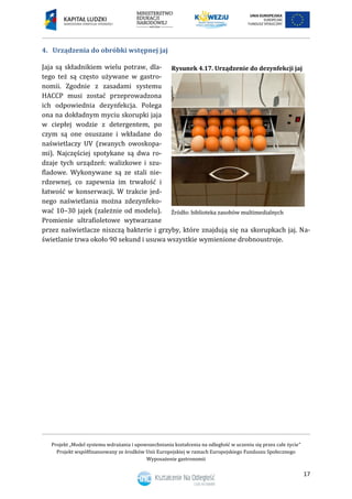 Projekt „Model systemu wdrażania i upowszechniania kształcenia na odległość w uczeniu się przez całe życie”
Projekt współfinansowany ze środków Unii Europejskiej w ramach Europejskiego Funduszu Społecznego
Wyposażenie gastronomii
17
4. Urządzenia do obróbki wstępnej jaj
Jaja są składnikiem wielu potraw, dla-
tego też są często używane w gastro-
nomii. Zgodnie z zasadami systemu
HACCP musi zostać przeprowadzona
ich odpowiednia dezynfekcja. Polega
ona na dokładnym myciu skorupki jaja
w ciepłej wodzie z detergentem, po
czym są one osuszane i wkładane do
naświetlaczy UV (zwanych owoskopa-
mi). Najczęściej spotykane są dwa ro-
dzaje tych urządzeń: walizkowe i szu-
fladowe. Wykonywane są ze stali nie-
rdzewnej, co zapewnia im trwałość i
łatwość w konserwacji. W trakcie jed-
nego naświetlania można zdezynfeko-
wać 10–30 jajek (zależnie od modelu).
Promienie ultrafioletowe wytwarzane
przez naświetlacze niszczą bakterie i grzyby, które znajdują się na skorupkach jaj. Na-
świetlanie trwa około 90 sekund i usuwa wszystkie wymienione drobnoustroje.
Rysunek 4.17. Urządzenie do dezynfekcji jaj
 