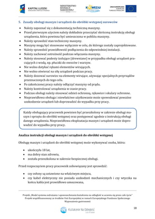 Projekt „Model systemu wdrażania i upowszechniania kształcenia na odległość w uczeniu się przez całe życie”
Projekt współfinansowany ze środków Unii Europejskiej w ramach Europejskiego Funduszu Społecznego
Wyposażenie gastronomii
18
5. Zasady obsługi maszyn i urządzeń do obróbki wstępnej surowców
 Należy zapoznać się z dokumentacją techniczną maszyny.
 Przed pierwszym użyciem należy dokładnie przeczytać skróconą instrukcję obsługi
urządzenia, która powinna być umieszczona w pobliżu maszyny.
 Należy sprawdzić stan techniczny maszyny.
 Maszyny mogą być stosowane wyłącznie w celu, do którego zostały zaprojektowane.
 Należy sprawdzić prawidłowość podłączenia do odpowiedniej instalacji.
 Należy zachować ostrożność podczas włączania maszyny.
 Należy stosować podesty izolujące (drewniane) w przypadku obsługi urządzeń pra-
cujących z wodą, np. płuczki do owoców i warzyw.
 Nie wolno dotykać rękami elementów wirujących.
 Nie wolno otwierać na siłę urządzeń podczas pracy.
 Należy dozować surowiec na elementy wirujące, używając specjalnych przyrządów
przeznaczonych do tego celu.
 Po zakończonej pracy należy odłączyć maszyny od prądu.
 Należy kontrolować urządzenia w czasie pracy.
 Podczas obsługi należy stosować odzież ochronną, rękawice i okulary ochronne.
 Nieprawidłowa obsługa i niewłaściwe użytkowanie może spowodować poważne
uszkodzenie urządzeń lub doprowadzić do wypadku przy pracy.
Analiza instrukcji obsługi maszyn i urządzeń do obróbki wstępnej
Obsługę maszyn i urządzeń do obróbki wstępnej może wykonywać osoba, która:
 ukończyła 18 lat,
 ma dobry stan zdrowia,
 została przeszkolona w zakresie bezpiecznej obsługi.
Przed rozpoczęciem pracy pracownik zobowiązany jest sprawdzić:
 czy osłony są ustawione na właściwym miejscu,
 czy kabel elektryczny nie posiada uszkodzeń mechanicznych i czy wtyczka na
końcu kabla jest prawidłowo umocowana,
Każdy obsługujący pracownik powinien być przeszkolony w zakresie obsługi ma-
szyn i sprzętu do obróbki wstępnej oraz postępować zgodnie z instrukcją obsługi
danego urządzenia. Nieprawidłowa eksploatacja maszyn i urządzeń może dopro-
wadzić do wypadku przy pracy.
 