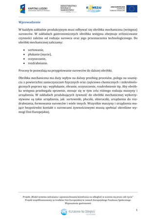 Projekt „Model systemu wdrażania i upowszechniania kształcenia na odległość w uczeniu się przez całe życie”
Projekt współfinansowany ze środków Unii Europejskiej w ramach Europejskiego Funduszu Społecznego
Wyposażenie gastronomii
1
Wprowadzenie
W każdym zakładzie produkcyjnym musi odbywać się obróbka mechaniczna (wstępna)
surowców. W zakładach gastronomicznych obróbka wstępna obejmuje zróżnicowane
czynności zależne od rodzaju surowca oraz jego przeznaczenia technologicznego. Do
obróbki mechanicznej zaliczamy:
 sortowanie,
 płukanie (mycie),
 oczyszczanie,
 rozdrabnianie.
Procesy te pozwalają na przygotowanie surowców do dalszej obróbki.
Obróbka mechaniczna ma duży wpływ na dalszy przebieg procesów, polega na usunię-
ciu z powierzchni zanieczyszczeń fizycznych oraz częściowo chemicznych i mikrobiolo-
gicznych poprzez np.: wypłukanie, obranie, oczyszczenie, rozdrobnienie itp. Aby obrób-
ka wstępna przebiegała sprawnie, stosuje się w tym celu różnego rodzaju maszyny i
urządzenia. W zakładach produkujących żywność do obróbki mechanicznej wykorzy-
stywane są takie urządzenia, jak: sortowniki, płuczki, obieraczki, urządzenia do roz-
drabniania, formowania surowców i wiele innych. Wszystkie maszyny i urządzenia ma-
jące bezpośredni kontakt z surowcami żywnościowymi muszą spełniać określone wy-
mogi Unii Europejskiej.
 