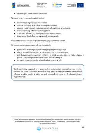 Projekt „Model systemu wdrażania i upowszechniania kształcenia na odległość w uczeniu się przez całe życie”
Projekt współfinansowany ze środków Unii Europejskiej w ramach Europejskiego Funduszu Społecznego
Wyposażenie gastronomii
19
 czy maszyna jest stabilnie ustawiona.
W czasie pracy pracownikowi nie wolno:
 wkładać rąk w pracujące urządzenie,
 dotykać maszyny w strefie wlotowej i wylotowej,
 usuwać elektrycznych i mechanicznych zabezpieczeń urządzenia,
 odwracać uwagi od wykonywanej pracy,
 odchodzić od maszyny bez uprzedniego jej wyłączenia,
 dopuszczać do obsługi maszyny osób postronnych.
Urządzenia można ustawiać tylko wówczas, gdy są one wyłączone.
Po zakończeniu pracy pracownik ma obowiązek:
 pozostawić miejsce pracy w należytym porządku i czystości,
 ułożyć wszystkie narzędzia w miejscu do tego przeznaczonym,
 przed czyszczeniem maszyny wyłączyć ją spod napięcia przez wyjęcie wtyczki z
gniazda sieciowego oraz wymontować narzędzia tnące,
 do mycia ostrych narzędzi używać rękawic gumowych.
Każdy zaistniały wypadek przy pracy należy natychmiast zgłaszać swemu przeło-
żonemu. W razie zaistnienia wypadku przy pracy należy pozostawić stanowisko
robocze w takim stanie, w jakim nastąpił wypadek, do czasu przybycia zespołu po-
wypadkowego.
 