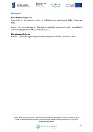 Projekt „Model systemu wdrażania i upowszechniania kształcenia na odległość w uczeniu się przez całe życie”
Projekt współfinansowany ze środków Unii Europejskiej w ramach Europejskiego Funduszu Społecznego
Wyposażenie gastronomii
20
Bibliografia
Literatura obowiązkowa
Jastrzębski W., Wyposażenie techniczne zakładów gastronomicznych, WSiP, Warszawa
1982.
Kasperek A., Kondratowicz M., Wyposażenie zakładów gastronomicznych i gospodarstw
domowych, Wydawnictwo REA, Warszawa 2011.
Literatura dodatkowa
Kocierz K., Technika w produkcji cukierniczej, Wydawnictwo Rea, Warszawa 2010.
 