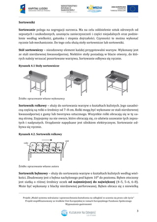 Projekt „Model systemu wdrażania i upowszechniania kształcenia na odległość w uczeniu się przez całe życie”
Projekt współfinansowany ze środków Unii Europejskiej w ramach Europejskiego Funduszu Społecznego
Wyposażenie gastronomii
3
Sortowniki
Sortowanie polega na segregacji surowca. Ma na celu oddzielenie sztuk zdrowych od
zepsutych i uszkodzonych, usunięciu zanieczyszczeń i części niejadalnych oraz podzie-
lenie według wielkości, gatunku i stopnia dojrzałości. Czynności te można wykonać
ręcznie lub mechanicznie. Do tego celu służą stoły sortownicze lub sortowniki.
Stół sortowniczy – nieodzowny element każdej przygotowalni warzyw. Wykonany jest
ze stali nierdzewnej kwasoodpornej. Niektóre stoły posiadają w blacie otwory, do któ-
rych należy wrzucać posortowane warzywa. Sortowanie odbywa się ręcznie.
Rysunek 4.1 Stoły sortownicze
Źródło: opracowanie własne wykonawcy
Sortownik rolkowy – służy do sortowania warzyw o kształtach kulistych. Jego zasadni-
czą częścią są rolki o średnicy od 7–8 cm. Rolki mogą być wykonane ze stali nierdzewnej
kwasoodpornej z gumy lub tworzywa sztucznego. Wszystkie rolki obracają się w tę sa-
mą stronę. Zsypujemy na nie owoce, które obracają się, co ułatwia usuwanie tych zepsu-
tych i nadpsutych. Urządzenie napędzane jest silnikiem elektrycznym. Sortowanie od-
bywa się ręcznie.
Rysunek 4.2. Sortownik rolkowy
Źródło: opracowanie własne autora
Sortownik bębnowy – służy do sortowania warzyw o kształtach kulistych według wiel-
kości. Zbudowany jest z bębna nachylonego pod kątem 10⁰ do poziomu. Bęben otoczony
jest siatką o różnej średnicy oczek od najmniejszej do największej (4–5, 5–6, 6–8).
Może być wykonany z blachy nierdzewnej perforowanej. Bęben obraca się z niewielką
rolki
stół
 