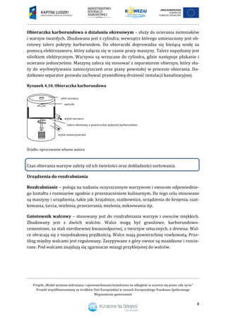 Projekt „Model systemu wdrażania i upowszechniania kształcenia na odległość w uczeniu się przez całe życie”
Projekt współfinansowany ze środków Unii Europejskiej w ramach Europejskiego Funduszu Społecznego
Wyposażenie gastronomii
8
Obieraczka karborundowa o działaniu okresowym – służy do ocierania ziemniaków
i warzyw twardych. Zbudowana jest z cylindra, wewnątrz którego umieszczony jest ob-
rotowy talerz pokryty karborundem. Do obieraczki doprowadza się bieżącą wodę za
pomocą elektrozaworu, który załącza się w czasie pracy maszyny. Talerz napędzany jest
silnikiem elektrycznym. Warzywa są wrzucane do cylindra, gdzie następuje płukanie i
ocieranie jednocześnie. Maszynę zaleca się stosować z separatorem obierzyn, który słu-
ży do wychwytywania zanieczyszczeń oraz piany powstałej w procesie obierania. Do-
datkowo separator pozwala zachować prawidłową drożność instalacji kanalizacyjnej.
Rysunek 4.10. Obieraczka karborundowa
Źródło: opracowanie własne autora
Czas obierania warzyw zależy od ich świeżości oraz dokładności sortowania.
Urządzenia do rozdrabniania
Rozdrabnianie – polega na nadaniu oczyszczonym warzywom i owocom odpowiednie-
go kształtu i rozmiarów zgodnie z przeznaczeniem kulinarnym. Do tego celu stosowane
są maszyny i urządzenia, takie jak: krajalnice, szatkownice, urządzenia do krojenia, szat-
kowania, tarcia, mielenia, przecierania, mielenia, miksowania itp.
Gniotownik walcowy – stosowany jest do rozdrabniania warzyw i owoców miękkich.
Zbudowany jest z dwóch walców. Walce mogą być granitowe, karborundowo-
cementowe, za stali nierdzewnej kwasoodpornej, z tworzyw sztucznych, z drewna. Wal-
ce obracają się z niejednakową prędkością. Walce mają powierzchnię rowkowatą. Prze-
ślizg między walcami jest regulowany. Zasypywane z góry owoce są miażdżone i rozcie-
rane. Pod walcami znajdują się zgarniacze miazgi przyklejonej do walców.
talerz obrotowy o powierzchni pokrytej karborundem
wylot zanieczyszczeń
natrysk
wylot surowca
wlot surowca
 
