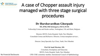 A case of Chopper assault injury
managed with three stage surgical
procedures
Dr Harshavardhan Ghorpade
MS, DNB, FRCS(Glasgow), FICO, FCOS
Fellowship Cornea and Ocular surface, Nottingham, UK and Ghent, Belgium.
Director, DOVS, Fortis Hospital, Vashi, Navi Mumbai
Consultant Cornea and Refractive /Director, Cornea transplant services ,
Director ,Saroj Specialty Eye Clinic, Vashi, Navi Mumbai
Prof. Dr Sunil Moreker, MS
Consultant, Oculoplasty and Glaucoma.
DOVS, Fortis Hospital, Vashi, Navi Mumbai
CPD /CME committee member, International Council of OphthalmologyNo Financial Disclosures
Vashi, Navi Mumbai
 
