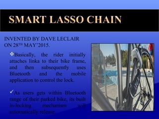 INVENTED BY DAVE LECLAIR
ON 28TH
MAY’2015.
Basically, the rider initially
attaches linka to their bike frame,
and then subsequently uses
Bluetooth and the mobile
application to control the lock.
As users gets within Bluetooth
range of their parked bike, its built
in-locking mechanism will
automatically release.
 