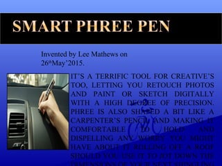 Invented by Lee Mathews on
26th
May’2015.
IT’S A TERRIFIC TOOL FOR CREATIVE’S
TOO, LETTING YOU RETOUCH PHOTOS
AND PAINT OR SKETCH DIGITALLY
WITH A HIGH DEGREE OF PRECISION.
PHREE IS ALSO SHAPED A BIT LIKE A
CARPENTER’S PENCIL AND MAKING IT
COMFORTABLE TO HOLD AND
DISPELLING ANY WORRY YOU MIGHT
HAVE ABOUT IT ROLLING OFF A ROOF
SHOULD YOU USE IT TO JOT DOWN THE
 