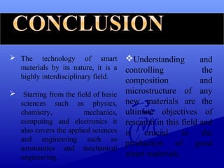  The technology of smart
materials by its nature, it is a
highly interdisciplinary field.
 Starting from the field of basic
sciences such as physics,
chemistry, mechanics,
computing and electronics it
also covers the applied sciences
and engineering such as
aeronautics and mechanical
engineering.
Understanding and
controlling the
composition and
microstructure of any
new materials are the
ultimate objectives of
research in this field and
is crucial to the
production of good
smart materials.
 
