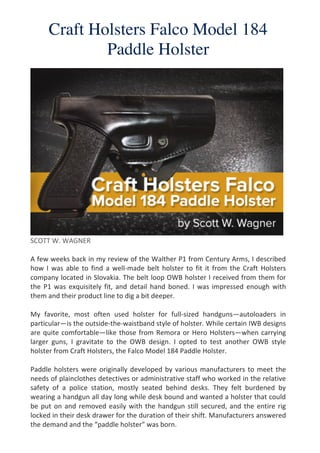 Craft Holsters Falco Model 184
Paddle Holster
	
  
	
  
SCOTT	
  W.	
  WAGNER	
  
	
  
A	
  few	
  weeks	
  back	
  in	
  my	
  review	
  of	
  the	
  Walther	
  P1	
  from	
  Century	
  Arms,	
  I	
  described	
  
how	
  I	
  was	
  able	
  to	
  find	
  a	
  well-­‐made	
  belt	
  holster	
  to	
  fit	
  it	
  from	
  the	
  Craft	
  Holsters	
  
company	
  located	
  in	
  Slovakia.	
  The	
  belt	
  loop	
  OWB	
  holster	
  I	
  received	
  from	
  them	
  for	
  
the	
  P1	
  was	
  exquisitely	
  fit,	
  and	
  detail	
  hand	
  boned.	
  I	
  was	
  impressed	
  enough	
  with	
  
them	
  and	
  their	
  product	
  line	
  to	
  dig	
  a	
  bit	
  deeper.	
  
	
  
My	
   favorite,	
   most	
   often	
   used	
   holster	
   for	
   full-­‐sized	
   handguns—autoloaders	
   in	
  
particular—is	
  the	
  outside-­‐the-­‐waistband	
  style	
  of	
  holster.	
  While	
  certain	
  IWB	
  designs	
  
are	
  quite	
  comfortable—like	
  those	
  from	
  Remora	
  or	
  Hero	
  Holsters—when	
  carrying	
  
larger	
   guns,	
   I	
   gravitate	
   to	
   the	
   OWB	
   design.	
   I	
   opted	
   to	
   test	
   another	
   OWB	
   style	
  
holster	
  from	
  Craft	
  Holsters,	
  the	
  Falco	
  Model	
  184	
  Paddle	
  Holster.	
  
	
  
Paddle	
  holsters	
  were	
  originally	
  developed	
  by	
  various	
  manufacturers	
  to	
  meet	
  the	
  
needs	
  of	
  plainclothes	
  detectives	
  or	
  administrative	
  staff	
  who	
  worked	
  in	
  the	
  relative	
  
safety	
   of	
   a	
   police	
   station,	
   mostly	
   seated	
   behind	
   desks.	
   They	
   felt	
   burdened	
   by	
  
wearing	
  a	
  handgun	
  all	
  day	
  long	
  while	
  desk	
  bound	
  and	
  wanted	
  a	
  holster	
  that	
  could	
  
be	
  put	
  on	
  and	
  removed	
  easily	
  with	
  the	
  handgun	
  still	
  secured,	
  and	
  the	
  entire	
  rig	
  
locked	
  in	
  their	
  desk	
  drawer	
  for	
  the	
  duration	
  of	
  their	
  shift.	
  Manufacturers	
  answered	
  
the	
  demand	
  and	
  the	
  “paddle	
  holster”	
  was	
  born.	
  
 